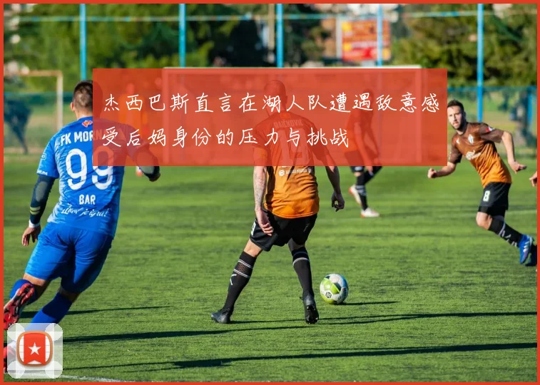 杰西巴斯直言在湖人队遭遇敌意感受后妈身份的压力与挑战
