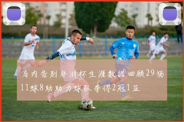 马内告别非洲杯生涯数据回顾29场11球8助助力球队夺得2冠1亚