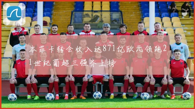 本菲卡转会收入达871亿欧元领跑21世纪葡超三强齐上榜