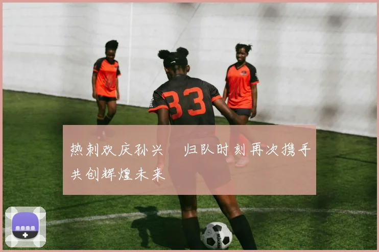 热刺欢庆孙兴慜归队时刻再次携手共创辉煌未来