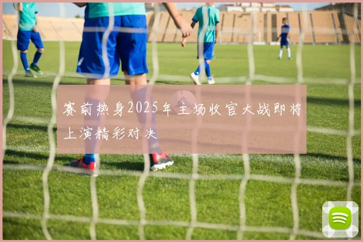 赛前热身2025年主场收官大战即将上演精彩对决