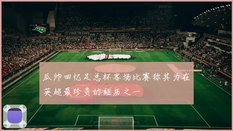 瓜帅回忆足总杯客场比赛称其为在英超最珍贵的经历之一