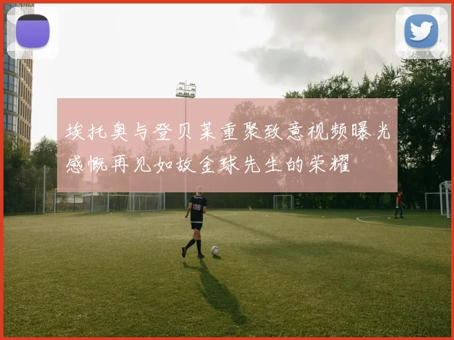 埃托奥与登贝莱重聚致意视频曝光感慨再见如故金球先生的荣耀