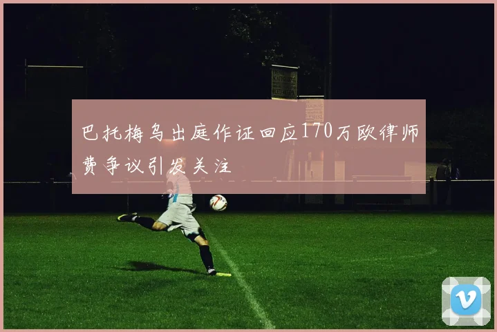 巴托梅乌出庭作证回应170万欧律师费争议引发关注