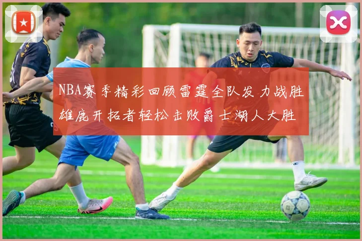 NBA赛季精彩回顾雷霆全队发力战胜雄鹿开拓者轻松击败爵士湖人大胜独行侠