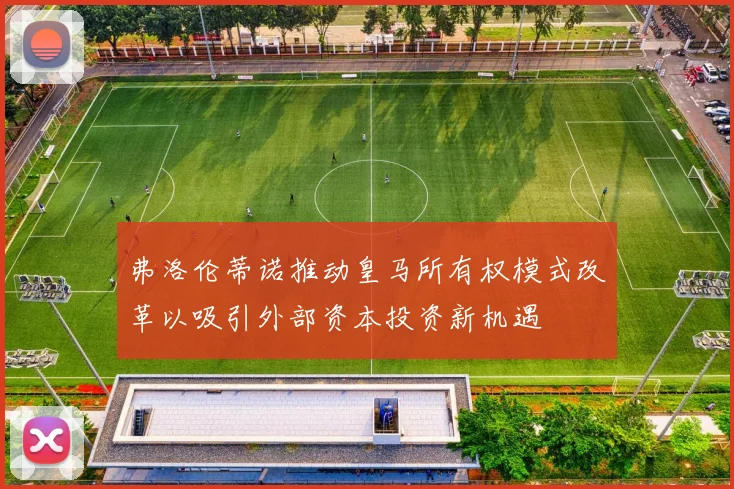 弗洛伦蒂诺推动皇马所有权模式改革以吸引外部资本投资新机遇