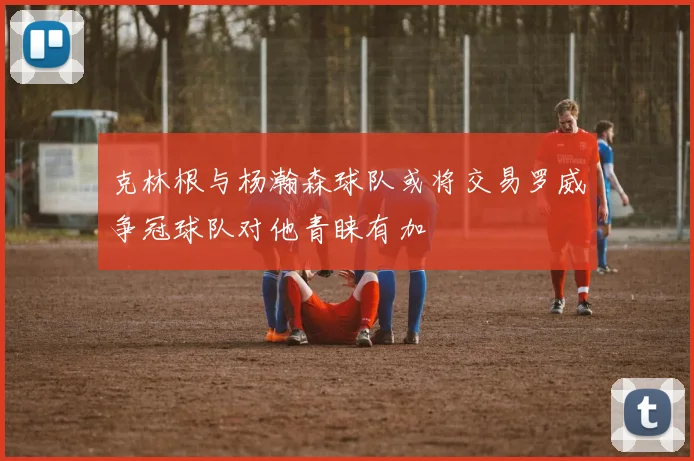 克林根与杨瀚森球队或将交易罗威争冠球队对他青睐有加
