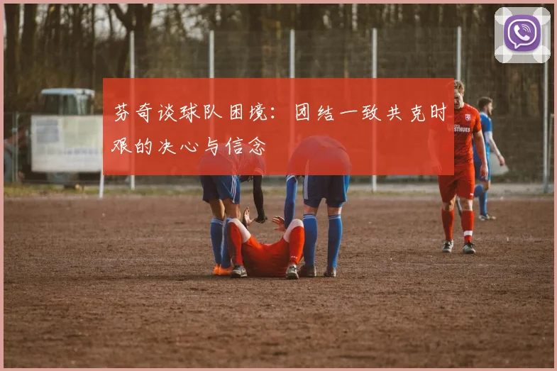 芬奇谈球队困境：团结一致共克时艰的决心与信念