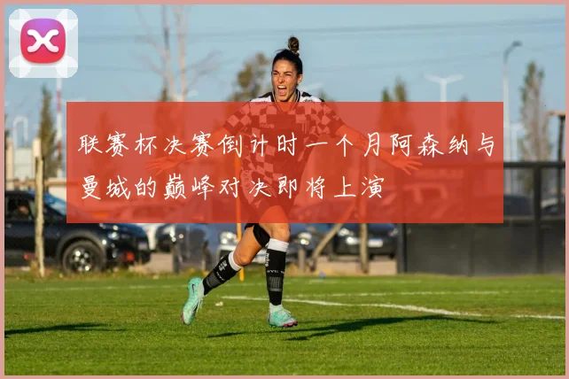 联赛杯决赛倒计时一个月阿森纳与曼城的巅峰对决即将上演