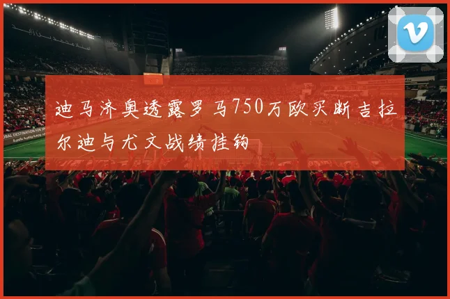 迪马济奥透露罗马750万欧买断吉拉尔迪与尤文战绩挂钩