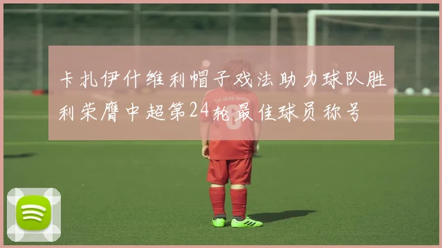 卡扎伊什维利帽子戏法助力球队胜利荣膺中超第24轮最佳球员称号