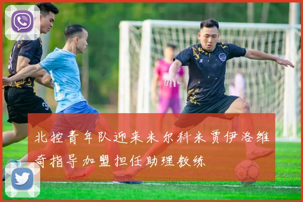 北控青年队迎来米尔科米贾伊洛维奇指导加盟担任助理教练