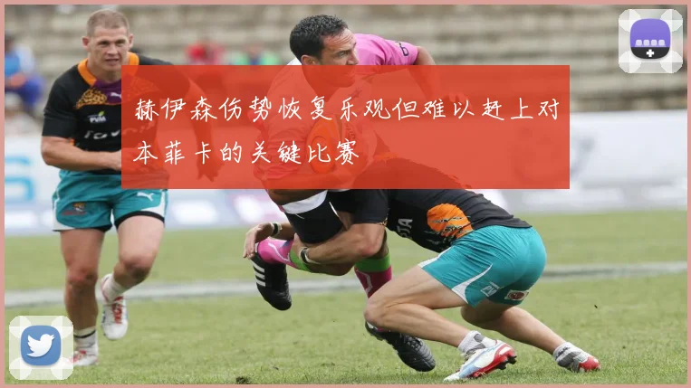 赫伊森伤势恢复乐观但难以赶上对本菲卡的关键比赛