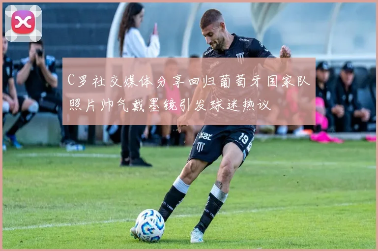 C罗社交媒体分享回归葡萄牙国家队照片帅气戴墨镜引发球迷热议