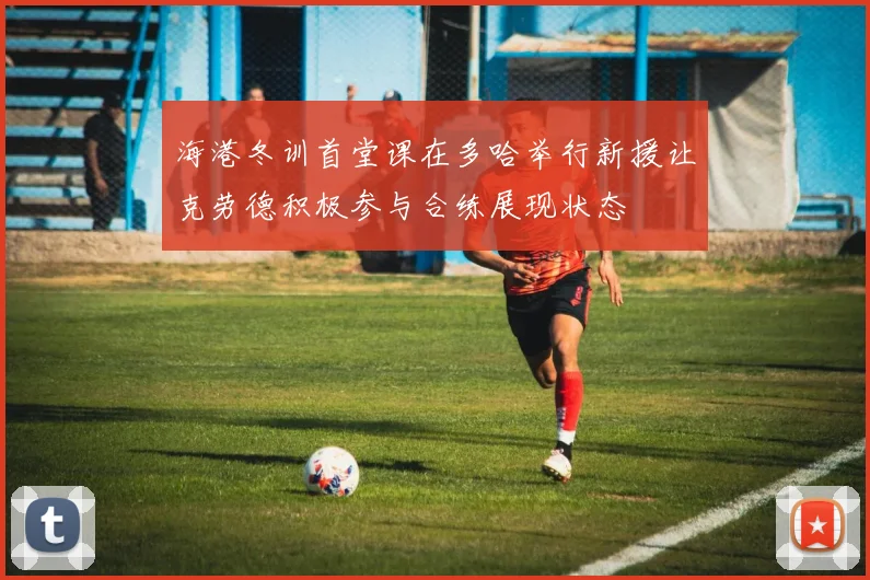 海港冬训首堂课在多哈举行新援让克劳德积极参与合练展现状态