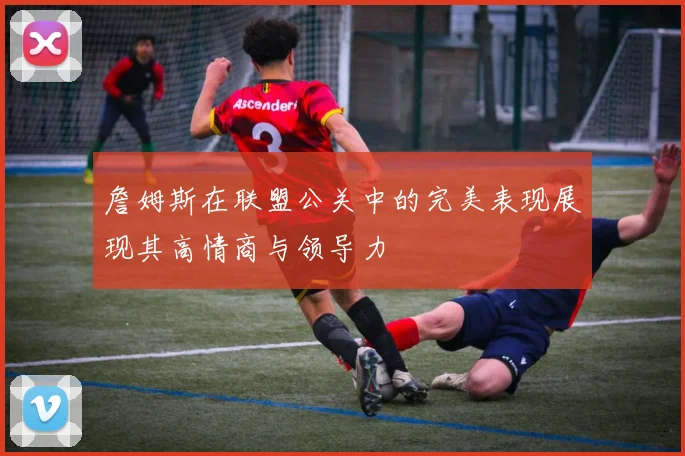 詹姆斯在联盟公关中的完美表现展现其高情商与领导力