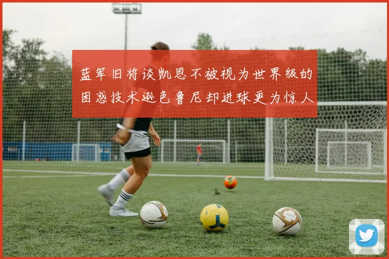 蓝军旧将谈凯恩不被视为世界级的困惑技术逊色鲁尼却进球更为惊人