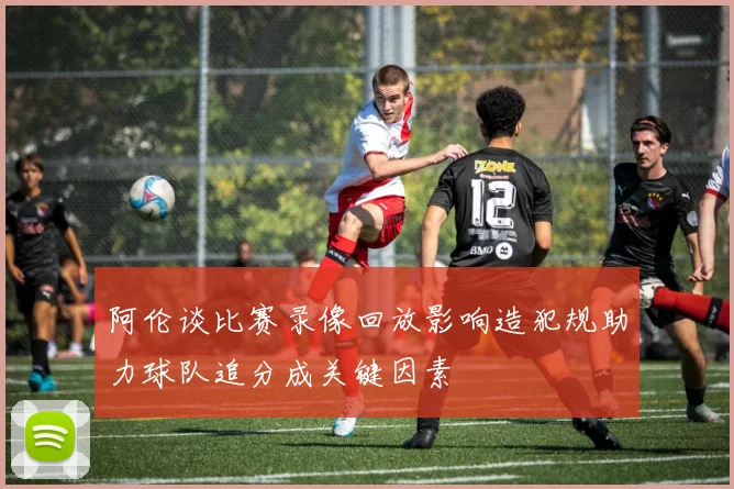 阿伦谈比赛录像回放影响造犯规助力球队追分成关键因素