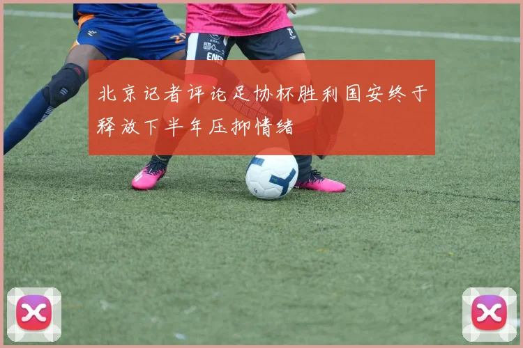 北京记者评论足协杯胜利国安终于释放下半年压抑情绪