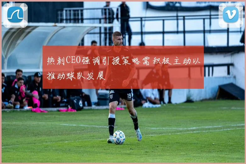 热刺CEO强调引援策略需积极主动以推动球队发展